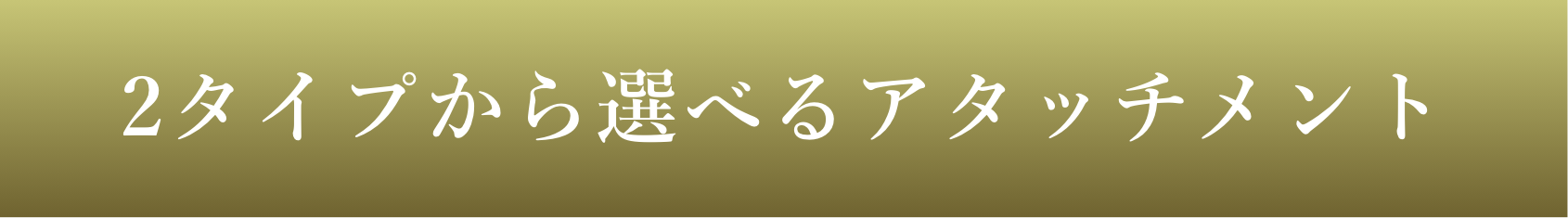 2タイプから選べるアタッチメント