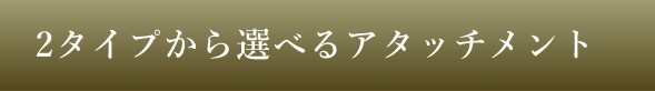 2タイプから選べるアタッチメント